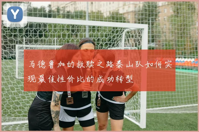 马德鲁加的救赎之路泰山队如何实现最佳性价比的成功转型