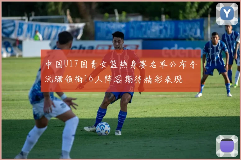 中国U17国青女篮热身赛名单公布李沅珊领衔16人阵容期待精彩表现