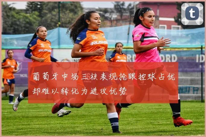 葡萄牙中场三核表现抢眼控球占优却难以转化为进攻优势