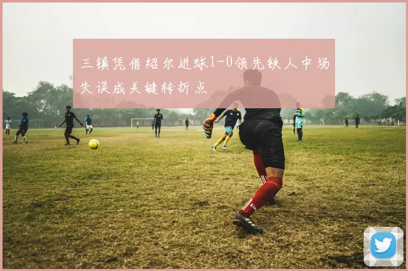 三镇凭借绍尔进球1-0领先铁人中场失误成关键转折点