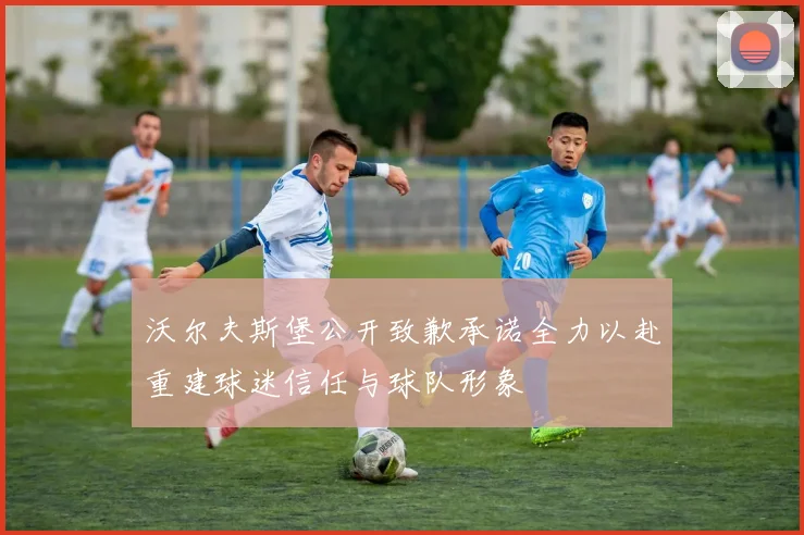 沃尔夫斯堡公开致歉承诺全力以赴重建球迷信任与球队形象