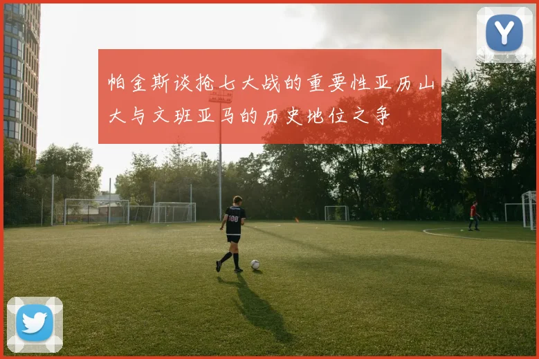 帕金斯谈抢七大战的重要性亚历山大与文班亚马的历史地位之争