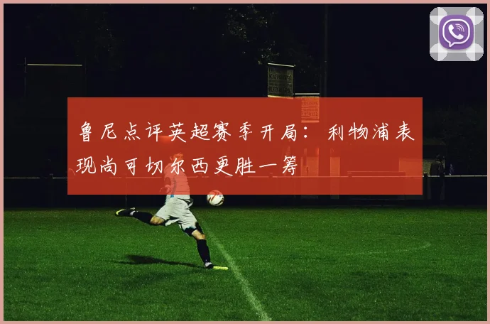 鲁尼点评英超赛季开局：利物浦表现尚可切尔西更胜一筹