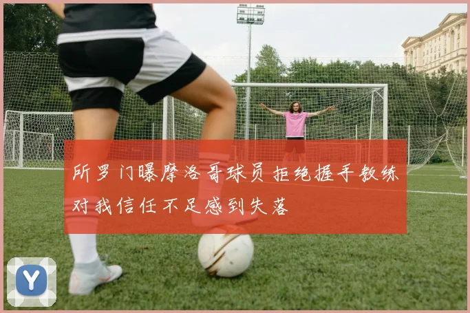所罗门曝摩洛哥球员拒绝握手教练对我信任不足感到失落