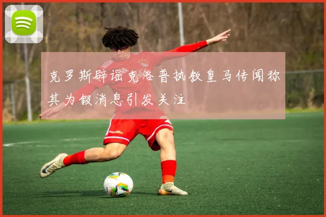 克罗斯辟谣克洛普执教皇马传闻称其为假消息引发关注