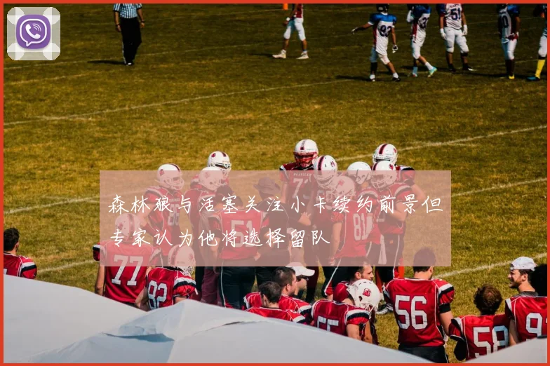 森林狼与活塞关注小卡续约前景但专家认为他将选择留队
