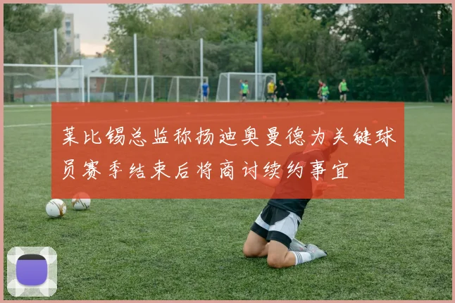 莱比锡总监称扬迪奥曼德为关键球员赛季结束后将商讨续约事宜
