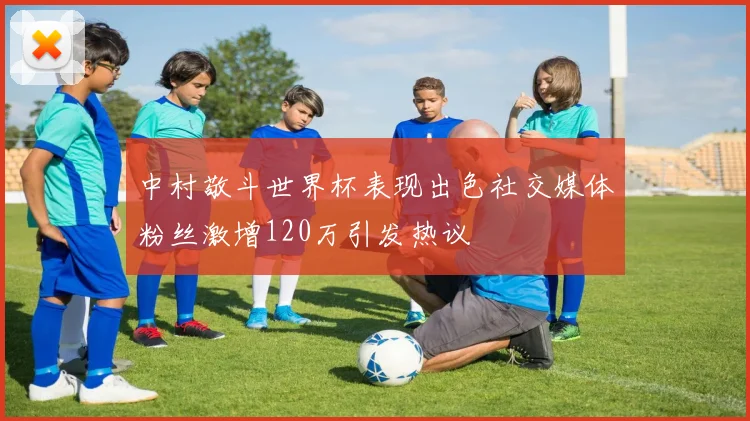 中村敬斗世界杯表现出色社交媒体粉丝激增120万引发热议